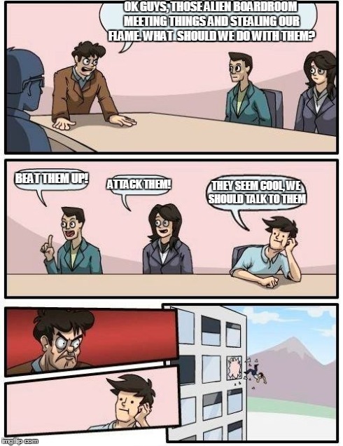 Boardroom Meeting Suggestion | OK GUYS, THOSE ALIEN BOARDROOM MEETING THINGS AND STEALING OUR FLAME. WHAT  SHOULD WE DO WITH THEM? BEAT THEM UP! ATTACK THEM! THEY SEEM COO | image tagged in memes,boardroom meeting suggestion | made w/ Imgflip meme maker