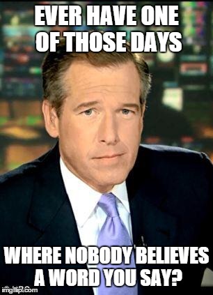 Brian Williams Was There 3 Meme | EVER HAVE ONE OF THOSE DAYS WHERE NOBODY BELIEVES A WORD YOU SAY? | image tagged in brian williams | made w/ Imgflip meme maker