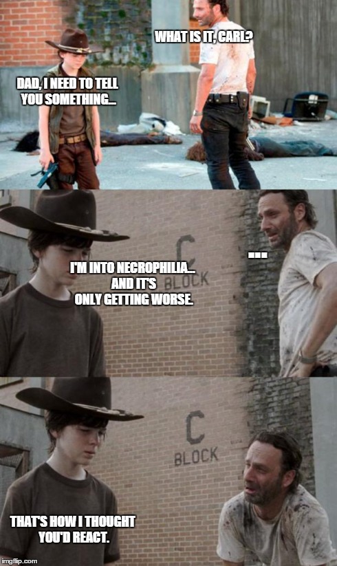 Rick and Carl 3 Meme | WHAT IS IT, CARL? DAD, I NEED TO TELL YOU SOMETHING... ... I'M INTO NECROPHILIA... AND IT'S ONLY GETTING WORSE. THAT'S HOW I THOUGHT YOU'D R | image tagged in memes,rick and carl 3 | made w/ Imgflip meme maker
