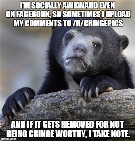 Confession Bear | I'M SOCIALLY AWKWARD EVEN ON FACEBOOK, SO SOMETIMES I UPLOAD MY COMMENTS TO /R/CRINGEPICS AND IF IT GETS REMOVED FOR NOT BEING CRINGE WORTHY | image tagged in memes,confession bear,AdviceAnimals | made w/ Imgflip meme maker