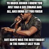 Kanye West | YO BRUCE JENNER I KNOW YOU JUST HAD A SEX CHANGE AND ALL, AND IMMA LET YOU FINISH BUT KANYE WAS THE BEST F*GGOT IN THE FAMBLY LAST YEAR | image tagged in kanye west | made w/ Imgflip meme maker