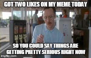 So I Guess You Can Say Things Are Getting Pretty Serious | GOT TWO LIKES ON MY MEME TODAY SO YOU COULD SAY THINGS ARE GETTING PRETTY SERIOUS RIGHT NOW | image tagged in memes,so i guess you can say things are getting pretty serious | made w/ Imgflip meme maker
