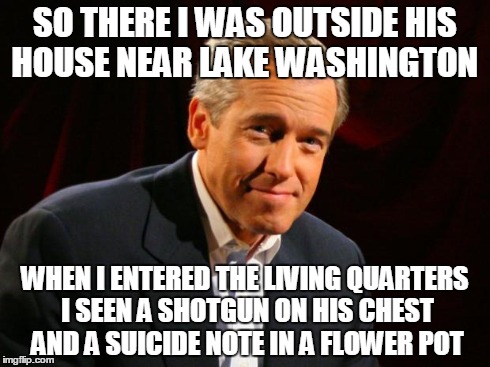 brian williams | SO THERE I WAS OUTSIDE HIS HOUSE NEAR LAKE WASHINGTON WHEN I ENTERED THE LIVING QUARTERS I SEEN A SHOTGUN ON HIS CHEST AND A SUICIDE NOTE IN | image tagged in brian williams,kobain,nsfw,memes,lol | made w/ Imgflip meme maker