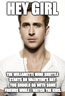 Ryan Gosling | HEY GIRL THE WILLAMETTE WINE SHUTTLE STARTS ON VALENTINE'S DAY. YOU SHOULD GO WITH SOME FRIENDS WHILE I WATCH THE KIDS. | image tagged in memes,ryan gosling | made w/ Imgflip meme maker