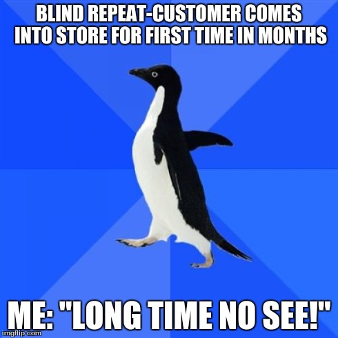 Socially Awkward Penguin Meme | BLIND REPEAT-CUSTOMER COMES INTO STORE FOR FIRST TIME IN MONTHS ME: "LONG TIME NO SEE!" | image tagged in memes,socially awkward penguin,funny | made w/ Imgflip meme maker