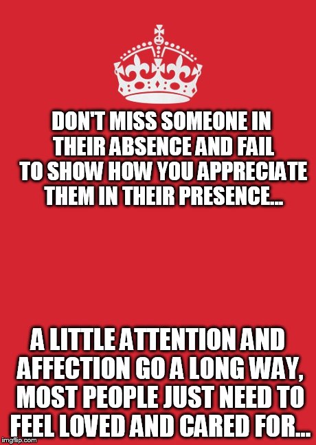 Keep Calm And Carry On Red Meme | DON'T MISS SOMEONE IN THEIR ABSENCE AND FAIL TO SHOW HOW YOU APPRECIATE THEM IN THEIR PRESENCE... A LITTLE ATTENTION AND AFFECTION GO A LONG | image tagged in memes,keep calm and carry on red | made w/ Imgflip meme maker