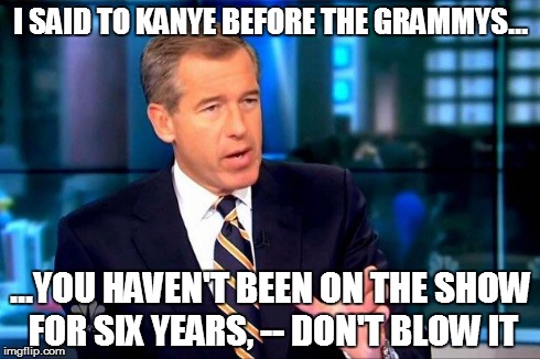 Brian Williams Was There 2 | I SAID TO KANYE BEFORE THE GRAMMYS... ...YOU HAVEN'T BEEN ON THE SHOW FOR SIX YEARS, -- DON'T BLOW IT | image tagged in brian williams was there | made w/ Imgflip meme maker