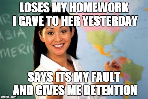Unhelpful High School Teacher | LOSES MY HOMEWORK I GAVE TO HER YESTERDAY SAYS ITS MY FAULT AND GIVES ME DETENTION | image tagged in memes,unhelpful high school teacher | made w/ Imgflip meme maker