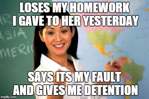 Unhelpful High School Teacher Meme | LOSES MY HOMEWORK I GAVE TO HER YESTERDAY SAYS ITS MY FAULT AND GIVES ME DETENTION | image tagged in memes,unhelpful high school teacher | made w/ Imgflip meme maker