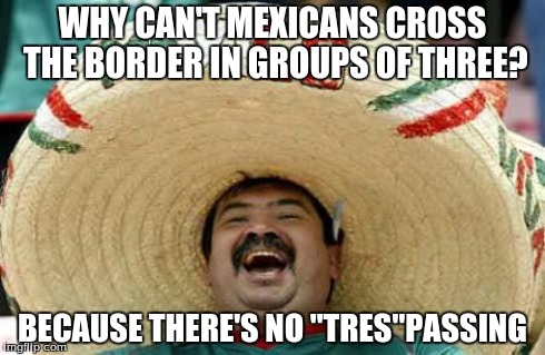 The Answer To A Question | WHY CAN'T MEXICANS CROSS THE BORDER IN GROUPS OF THREE? BECAUSE THERE'S NO "TRES"PASSING | image tagged in happy mexican,pun,bad pun | made w/ Imgflip meme maker