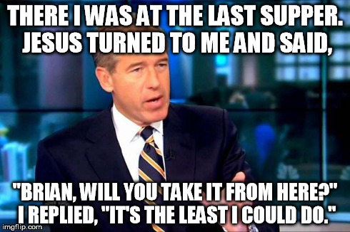 Brian Williams Was There 2 | THERE I WAS AT THE LAST SUPPER. JESUS TURNED TO ME AND SAID, "BRIAN, WILL YOU TAKE IT FROM HERE?" I REPLIED, "IT'S THE LEAST I COULD DO." | image tagged in brian williams was there  | made w/ Imgflip meme maker