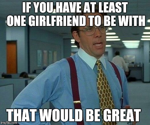 That Would Be Great Meme | IF YOU HAVE AT LEAST ONE GIRLFRIEND TO BE WITH THAT WOULD BE GREAT | image tagged in memes,that would be great | made w/ Imgflip meme maker