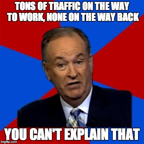 Bill O'Reilly Meme | TONS OF TRAFFIC ON THE WAY TO WORK, NONE ON THE WAY BACK YOU CAN'T EXPLAIN THAT | image tagged in memes,bill oreilly,AdviceAnimals | made w/ Imgflip meme maker
