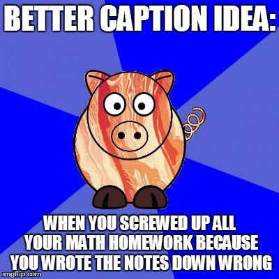 Self-Endangerment Pig | BETTER CAPTION IDEA: WHEN YOU SCREWED UP ALL YOUR MATH HOMEWORK BECAUSE YOU WROTE THE NOTES DOWN WRONG | image tagged in self-endangerment pig | made w/ Imgflip meme maker