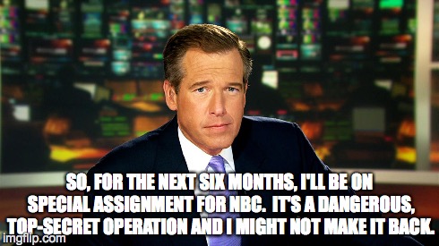 Brian Williams' Next Assignment | SO, FOR THE NEXT SIX MONTHS, I'LL BE ON SPECIAL ASSIGNMENT FOR NBC.  IT'S A DANGEROUS, TOP-SECRET OPERATION AND I MIGHT NOT MAKE IT BACK. | image tagged in brian williams,brian williams was there,brian williams brag | made w/ Imgflip meme maker