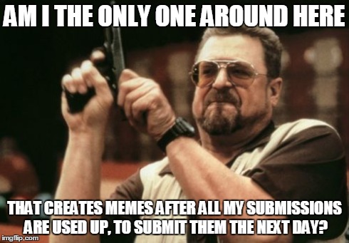 Am I the only one around here | AM I THE ONLY ONE AROUND HERE THAT CREATES MEMES AFTER ALL MY SUBMISSIONS ARE USED UP, TO SUBMIT THEM THE NEXT DAY? | image tagged in memes,am i the only one around here | made w/ Imgflip meme maker