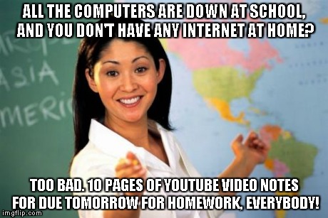 Unhelpful High School Teacher Meme | ALL THE COMPUTERS ARE DOWN AT SCHOOL, AND YOU DON'T HAVE ANY INTERNET AT HOME? TOO BAD. 10 PAGES OF YOUTUBE VIDEO NOTES FOR DUE TOMORROW FOR | image tagged in memes,unhelpful high school teacher | made w/ Imgflip meme maker