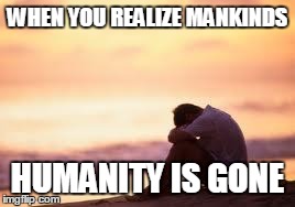 Sad guy on the beach | WHEN YOU REALIZE MANKINDS HUMANITY IS GONE | image tagged in sad guy on the beach | made w/ Imgflip meme maker