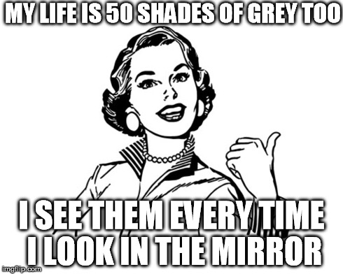 The Real 50 Shades of Grey | MY LIFE IS 50 SHADES OF GREY TOO I SEE THEM EVERY TIME I LOOK IN THE MIRROR | image tagged in 50 shades,retro,women,olderwomen,ihategettingold | made w/ Imgflip meme maker