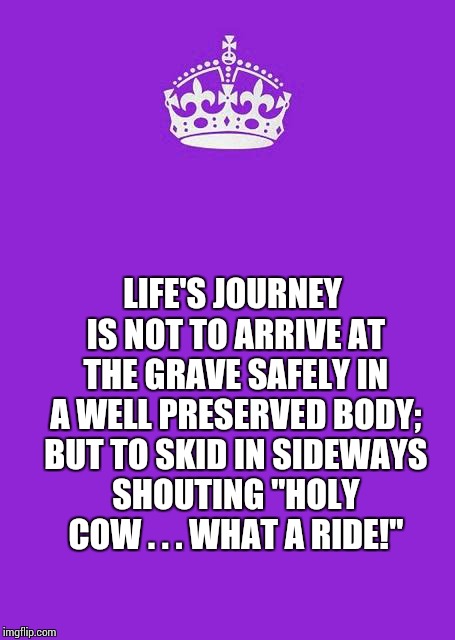Keep Calm And Carry On Purple Meme | LIFE'S JOURNEY IS NOT TO ARRIVE AT THE GRAVE SAFELY IN A WELL PRESERVED BODY; BUT TO SKID IN SIDEWAYS SHOUTING "HOLY COW . . . WHAT A RIDE!" | image tagged in memes,keep calm and carry on purple | made w/ Imgflip meme maker