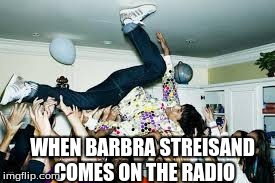 party | WHEN BARBRA STREISAND COMES ON THE RADIO | image tagged in party | made w/ Imgflip meme maker