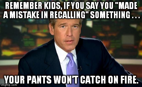 Brian Williams | REMEMBER KIDS, IF YOU SAY YOU "MADE A MISTAKE IN RECALLING" SOMETHING . . . YOUR PANTS WON'T CATCH ON FIRE. | image tagged in brian williams | made w/ Imgflip meme maker