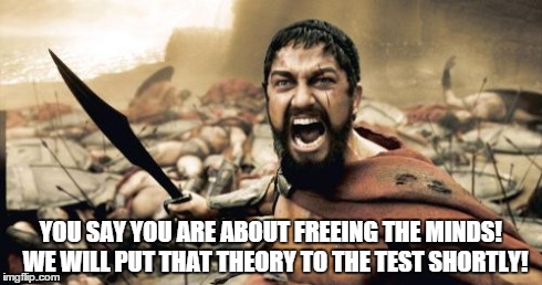 Sparta Leonidas Meme | YOU SAY YOU ARE ABOUT FREEING THE MINDS!  WE WILL PUT THAT THEORY TO THE TEST SHORTLY! | image tagged in minds,theory,test | made w/ Imgflip meme maker