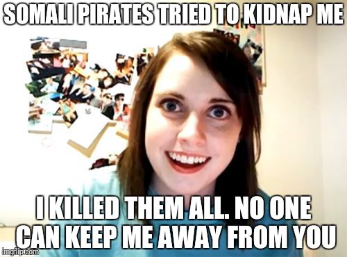 Overly Attached Girlfriend Meme | SOMALI PIRATES TRIED TO KIDNAP ME I KILLED THEM ALL. NO ONE CAN KEEP ME AWAY FROM YOU | image tagged in memes,overly attached girlfriend | made w/ Imgflip meme maker