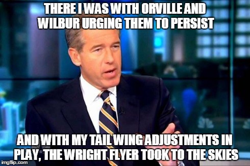 Brian Williams Was There 2 | THERE I WAS WITH ORVILLE AND WILBUR URGING THEM TO PERSIST AND WITH MY TAIL WING ADJUSTMENTS IN PLAY, THE WRIGHT FLYER TOOK TO THE SKIES | image tagged in brian williams was there  | made w/ Imgflip meme maker