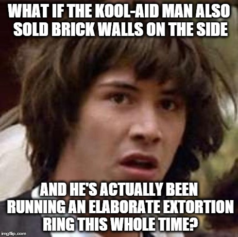 Conspiracy Keanu | WHAT IF THE KOOL-AID MAN ALSO SOLD BRICK WALLS ON THE SIDE AND HE'S ACTUALLY BEEN RUNNING AN ELABORATE EXTORTION RING THIS WHOLE TIME? | image tagged in memes,conspiracy keanu,AdviceAnimals | made w/ Imgflip meme maker