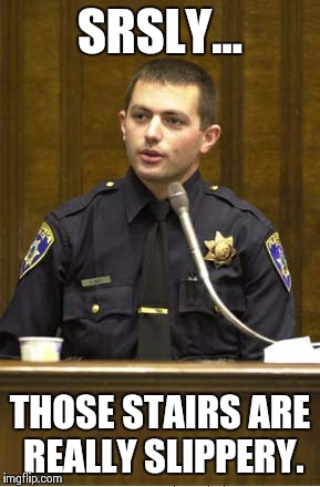 Police Officer Testifying Meme | SRSLY... THOSE STAIRS ARE REALLY SLIPPERY. | image tagged in memes,police officer testifying | made w/ Imgflip meme maker
