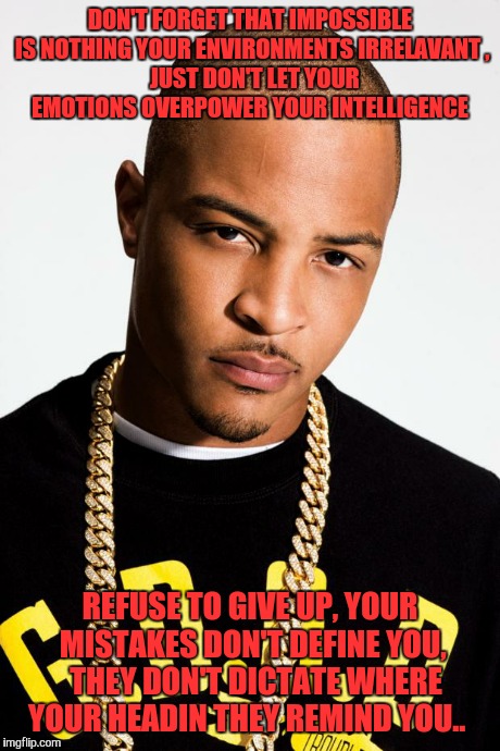 T.I. | DON'T FORGET THAT IMPOSSIBLE IS NOTHING YOUR ENVIRONMENTS IRRELAVANT , JUST DON'T LET YOUR EMOTIONS OVERPOWER YOUR INTELLIGENCE REFUSE TO G | image tagged in ti | made w/ Imgflip meme maker