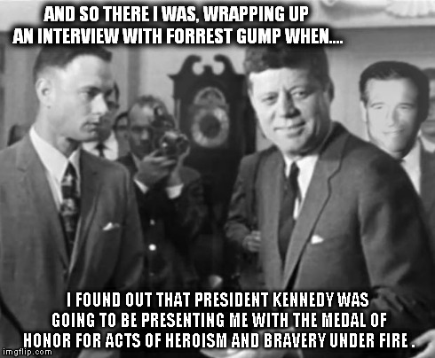 Gump, Kennedy, and Williams | AND SO THERE I WAS, WRAPPING UP AN INTERVIEW WITH FORREST GUMP WHEN.... I FOUND OUT THAT PRESIDENT KENNEDY WAS GOING TO BE PRESENTING ME WIT | image tagged in jfk,john f kennedy,brian williams mems,vintage,gump kennedy and williams | made w/ Imgflip meme maker