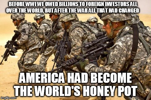 Military  | BEFORE WWI WE OWED BILLIONS TO FOREIGN INVESTORS ALL OVER THE WORLD, BUT AFTER THE WAR ALL THAT HAD CHANGED AMERICA HAD BECOME THE WORLD'S H | image tagged in military | made w/ Imgflip meme maker