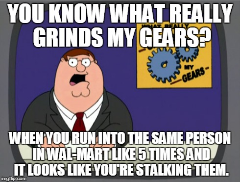 Peter Griffin News | YOU KNOW WHAT REALLY GRINDS MY GEARS? WHEN YOU RUN INTO THE SAME PERSON IN WAL-MART LIKE 5 TIMES AND IT LOOKS LIKE YOU'RE STALKING THEM. | image tagged in memes,peter griffin news | made w/ Imgflip meme maker