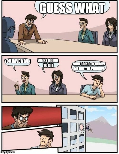 Boardroom Meeting Suggestion Meme | GUESS WHAT YOU HAVE A GUN WE'RE GOING TO DIE YOUR GOING TO THROW ME OUT THE WINDOW | image tagged in memes,boardroom meeting suggestion | made w/ Imgflip meme maker