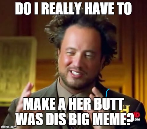 Ancient Aliens Meme | DO I REALLY HAVE TO MAKE A HER BUTT WAS DIS BIG MEME? | image tagged in memes,ancient aliens | made w/ Imgflip meme maker