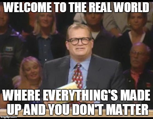 Whose Line is it Anyway | WELCOME TO THE REAL WORLD WHERE EVERYTHING'S MADE UP AND YOU DON'T MATTER | image tagged in whose line is it anyway,AdviceAnimals | made w/ Imgflip meme maker
