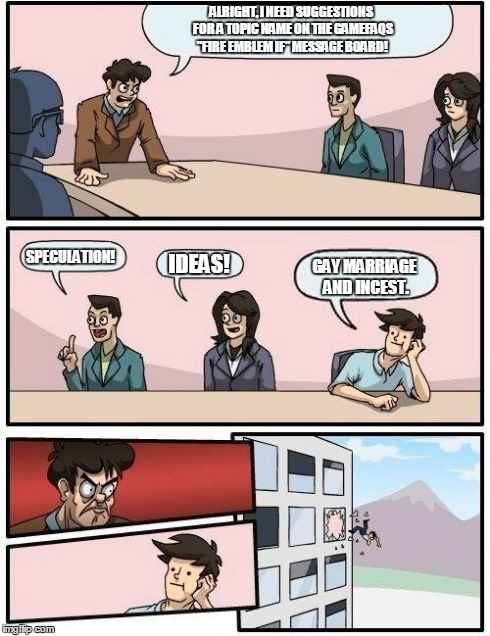 Boardroom Meeting Suggestion | ALRIGHT, I NEED SUGGESTIONS FOR A TOPIC NAME ON THE GAMEFAQS "FIRE EMBLEM IF" MESSAGE BOARD! SPECULATION! IDEAS! GAY MARRIAGE AND INCEST. | image tagged in memes,boardroom meeting suggestion | made w/ Imgflip meme maker