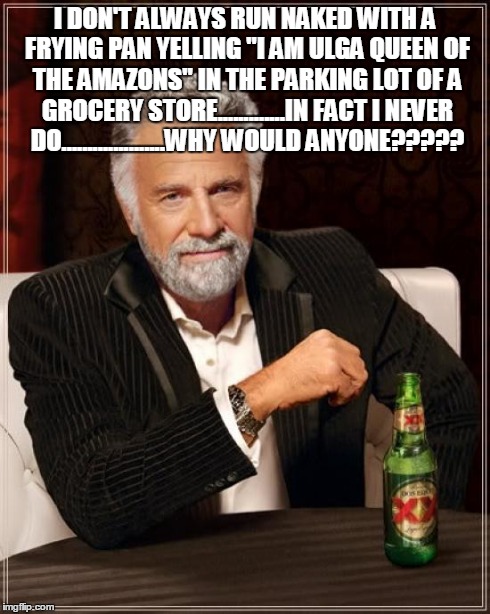 Yayyyyy! I think I made the stupidest meme in existence!  | I DON'T ALWAYS RUN NAKED WITH A FRYING PAN YELLING "I AM ULGA QUEEN OF THE AMAZONS" IN THE PARKING LOT OF A GROCERY STORE.............IN FAC | image tagged in memes,the most interesting man in the world | made w/ Imgflip meme maker