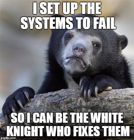 Confession Bear | I SET UP THE SYSTEMS TO FAIL SO I CAN BE THE WHITE KNIGHT WHO FIXES THEM | image tagged in memes,confession bear,AdviceAnimals | made w/ Imgflip meme maker