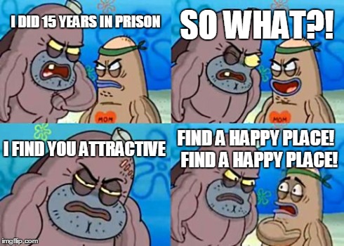 How Tough Are You | I DID 15 YEARS IN PRISON SO WHAT?! I FIND YOU ATTRACTIVE FIND A HAPPY PLACE!  FIND A HAPPY PLACE! | image tagged in memes,how tough are you | made w/ Imgflip meme maker
