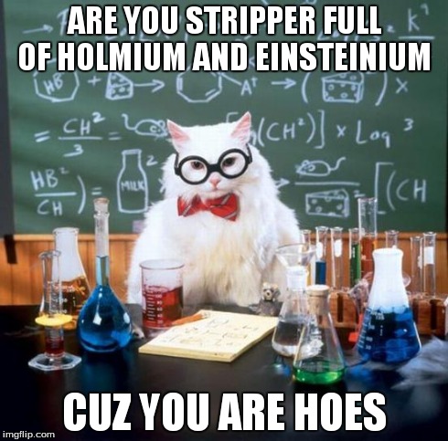 Chemistry Cat | ARE YOU STRIPPER FULL OF HOLMIUM AND EINSTEINIUM CUZ YOU ARE HOES | image tagged in memes,chemistry cat | made w/ Imgflip meme maker