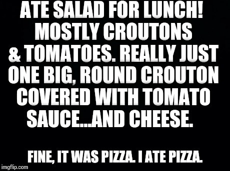 Black background | ATE SALAD FOR LUNCH! MOSTLY CROUTONS & TOMATOES.REALLY JUST ONE BIG, ROUND CROUTON COVERED WITH TOMATO SAUCE...AND CHEESE. FINE, IT WAS PIZ | image tagged in black background | made w/ Imgflip meme maker