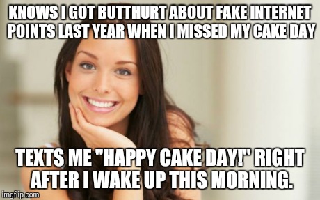 Good Girl Gina | KNOWS I GOT BUTTHURT ABOUT FAKE INTERNET POINTS LAST YEAR WHEN I MISSED MY CAKE DAY TEXTS ME "HAPPY CAKE DAY!" RIGHT AFTER I WAKE UP THIS MO | image tagged in good girl gina,AdviceAnimals | made w/ Imgflip meme maker
