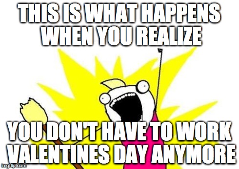 X All The Y | THIS IS WHAT HAPPENS WHEN YOU REALIZE YOU DON'T HAVE TO WORK VALENTINES DAY ANYMORE | image tagged in memes,x all the y | made w/ Imgflip meme maker