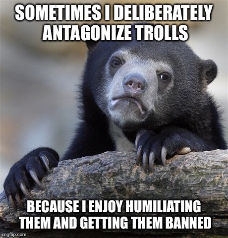 Not sure if this makes me a bad person... | SOMETIMES I DELIBERATELY ANTAGONIZE TROLLS BECAUSE I ENJOY HUMILIATING THEM AND GETTING THEM BANNED | image tagged in memes,confession bear | made w/ Imgflip meme maker