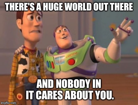 X, X Everywhere Meme | THERE'S A HUGE WORLD OUT THERE AND NOBODY IN IT CARES ABOUT YOU. | image tagged in memes,x x everywhere | made w/ Imgflip meme maker