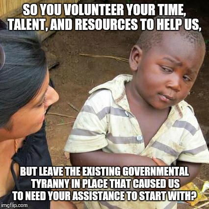 Third World Skeptical Kid Meme | SO YOU VOLUNTEER YOUR TIME, TALENT, AND RESOURCES TO HELP US, BUT LEAVE THE EXISTING GOVERNMENTAL TYRANNY IN PLACE THAT CAUSED US TO NEED YO | image tagged in memes,third world skeptical kid | made w/ Imgflip meme maker