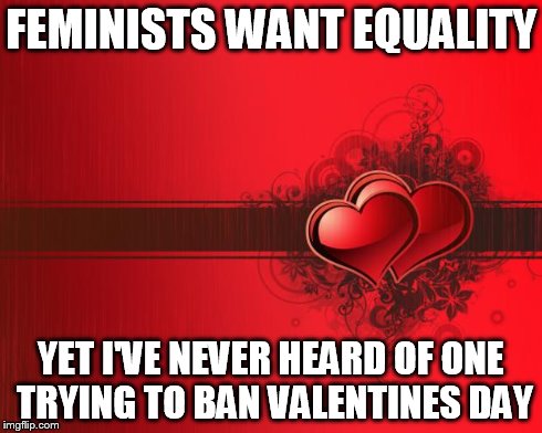 Valentines Day | FEMINISTS WANT EQUALITY YET I'VE NEVER HEARD OF ONE TRYING TO BAN VALENTINES DAY | image tagged in valentines day | made w/ Imgflip meme maker
